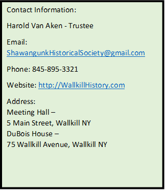 Contact Information:
Harold Van Aken - Trustee
Email: ShawangunkHistoricalSociety@gmail.com
Phone: 845-895-3321
Website: http://WallkillHistory.com
Address:
Meeting Hall  
5 Main Street, Wallkill NY
DuBois House  
75 Wallkill Avenue, Wallkill NY

